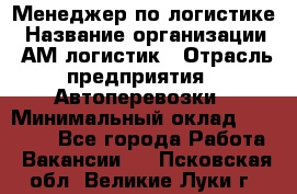 Менеджер по логистике › Название организации ­ АМ-логистик › Отрасль предприятия ­ Автоперевозки › Минимальный оклад ­ 25 000 - Все города Работа » Вакансии   . Псковская обл.,Великие Луки г.